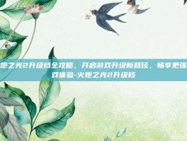 火炬之光2升级档全攻略，开启游戏升级新路径，畅享更强游戏体验-火炬之光2升级档