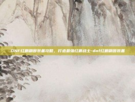 DNF红眼刷图装备攻略，打造最强红眼战士-dnf红眼刷图装备