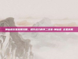 神仙道吉星高照攻略，提升战力的不二法宝-神仙道 吉星高照