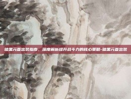 暗黑元首出装指南，深度解析提升战斗力的核心策略-暗黑元首出装