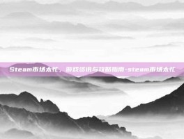 Steam市场太忙，游戏资讯与攻略指南-steam市场太忙