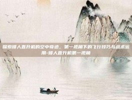探索矮人直升机的空中奇迹，第一视角下的飞行技巧与战术运用-矮人直升机第一视角