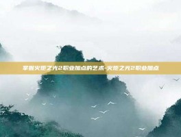 掌握火炬之光2职业加点的艺术-火炬之光2职业加点