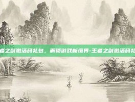 王者之剑激活码礼包，解锁游戏新境界-王者之剑激活码礼包