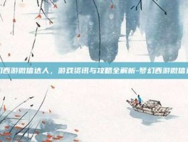 梦幻西游微信达人，游戏资讯与攻略全解析-梦幻西游微信达人