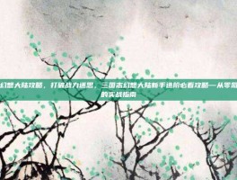 三国志幻想大陆攻略，打破战力迷思，三国志幻想大陆新手进阶必看攻略—从零氪到巅峰的实战指南