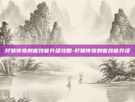 轩辕传奇刺客技能升级攻略-轩辕传奇刺客技能升级