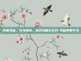 仲夏寻仙，竹马情缘，游戏攻略大公开-寻仙仲夏竹马