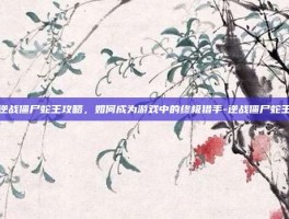 逆战僵尸蛇王攻略，如何成为游戏中的终极猎手-逆战僵尸蛇王