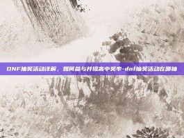 DNF抽奖活动详解，如何参与并提高中奖率-dnf抽奖活动在哪抽