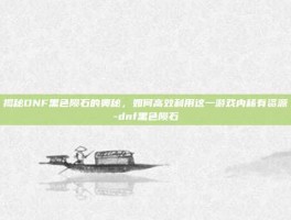 揭秘DNF黑色陨石的奥秘，如何高效利用这一游戏内稀有资源-dnf黑色陨石