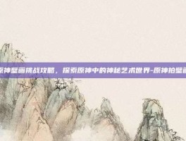 原神壁画挑战攻略，探索原神中的神秘艺术世界-原神拍壁画