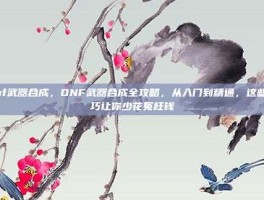dnf武器合成，DNF武器合成全攻略，从入门到精通，这些技巧让你少花冤枉钱