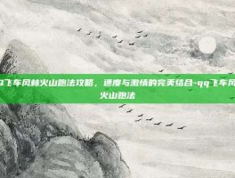 QQ飞车风林火山跑法攻略，速度与激情的完美结合-qq飞车风林火山跑法
