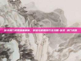 剑灵洪门武器深度解析，锻造与使用技巧全攻略-剑灵 洪门武器