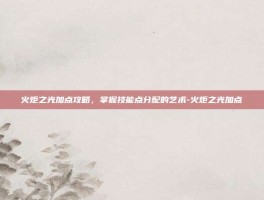 火炬之光加点攻略，掌握技能点分配的艺术-火炬之光加点