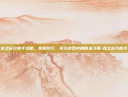 龙之谷弓箭手攻略，掌握技巧，成为游戏中的箭术大师-龙之谷弓箭手