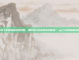 QQ飞车体验服点卷攻略，如何最大化你的游戏体验？-qq飞车体验服点卷