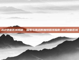 dnf绝密区域揭秘，探索与挑战的独特路线指南-dnf绝密区域