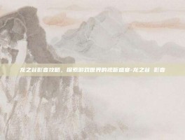 龙之谷影音攻略，探索游戏世界的视听盛宴-龙之谷 影音