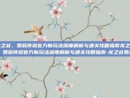 龙之谷，萝莉传说官方新玩法深度解析与通关攻略指南龙之谷，萝莉传说官方新玩法深度解析与通关攻略指南-龙之谷萝莉