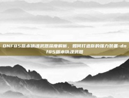 DNF85版本镇魂武器深度解析，如何打造你的强力装备-dnf85版本镇魂武器