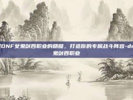 掌握DNF女鬼剑四职业的精髓，打造你的专属战斗阵容-dnf女鬼剑四职业