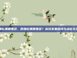 原神松果哪里多，原神松果哪里多？高效采集路线与点位全攻略
