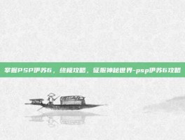 掌握PSP伊苏6，终极攻略，征服神秘世界-psp伊苏6攻略