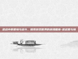 逆战中的爱情与战斗，探索游戏世界的浪漫篇章-逆战爱与情