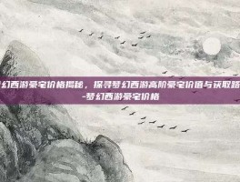 梦幻西游豪宅价格揭秘，探寻梦幻西游高阶豪宅价值与获取路径-梦幻西游豪宅价格
