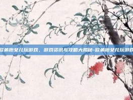欧弟抱女儿玩游戏，游戏资讯与攻略大揭秘-欧弟抱女儿玩游戏