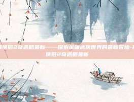 神雕侠侣2奇遇略最新——探索金庸武侠世界的最新冒险-神雕侠侣2奇遇略最新