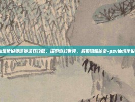 PSV仙境传说奥德赛游戏攻略，探索奇幻世界，解锁隐藏秘密-psv仙境传说奥德赛