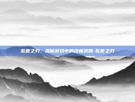 乱世之刃，揭秘游戏中的终极武器-乱世之刃