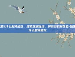 暗黑3什么时候能玩，探索深渊秘境，解锁游戏新体验-暗黑3什么时候能玩