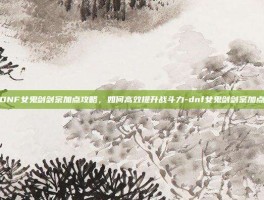 DNF女鬼剑剑宗加点攻略，如何高效提升战斗力-dnf女鬼剑剑宗加点
