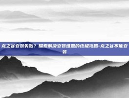 龙之谷安装失败？探索解决安装难题的终极攻略-龙之谷不能安装