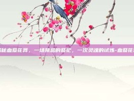 揭秘血祭花葬，一场禁忌的祭祀，一次灵魂的试炼-血祭花葬
