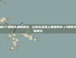 掌握CF烟雾头最新调法，让你在战场上如鱼得水-cf烟雾头最新调法