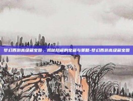 梦幻西游高级藏宝图，揭秘隐藏的宝藏与策略-梦幻西游高级藏宝图