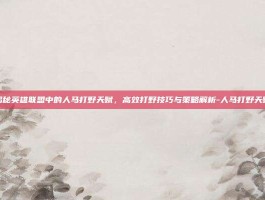 揭秘英雄联盟中的人马打野天赋，高效打野技巧与策略解析-人马打野天赋