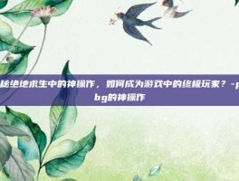 揭秘绝地求生中的神操作，如何成为游戏中的终极玩家？-pubg的神操作