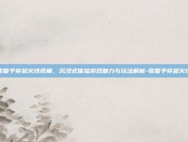 张馨予穿越火线视角，沉浸式体验游戏魅力与玩法解析-张馨予穿越火线