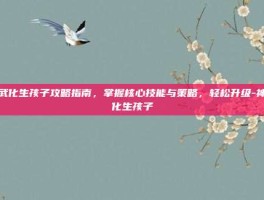 神武化生孩子攻略指南，掌握核心技能与策略，轻松升级-神武化生孩子