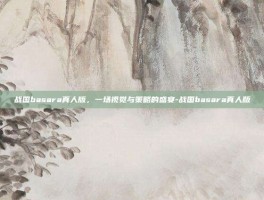 战国basara真人版，一场视觉与策略的盛宴-战国basara真人版
