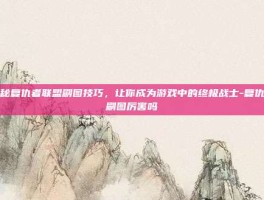 揭秘复仇者联盟刷图技巧，让你成为游戏中的终极战士-复仇者刷图厉害吗