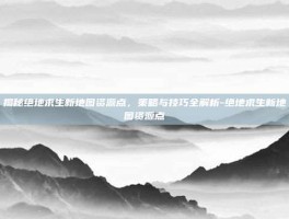 揭秘绝地求生新地图资源点，策略与技巧全解析-绝地求生新地图资源点