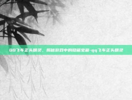 QQ飞车正头精灵，揭秘游戏中的隐藏宝藏-qq飞车正头精灵