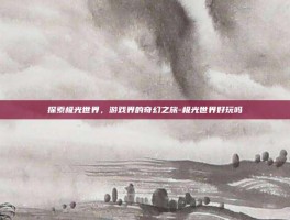 探索极光世界，游戏界的奇幻之旅-极光世界好玩吗